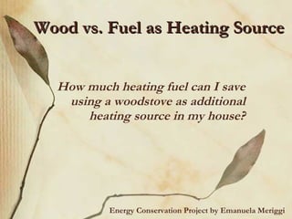 Wood vs. Fuel as Heating Source How much heating fuel can I save using a woodstove as additional heating source in my house? Energy Conservation Project by Emanuela Meriggi 