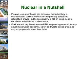 Nuclear in a Nutshell Fission –  no greenhouse gas emission, the technology is economic (but political forces can change that), safety and reliability is proven, public acceptability is still an issue, need to decide on a solution for nuclear waste Fusion –  still requires extensive R&D, engineering constraints may never make fusion economic, safety and waste issues are not as rosy as proponents make it out to be 