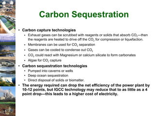 Carbon Sequestration Carbon capture technologies Exhaust gases can be scrubbed with reagents or solids that absorb CO 2 —then the reagents are heated to drive off the CO 2  for compression or liquefaction. Membranes can be used for CO 2  separation Gases can be cooled to condense out CO 2 CO 2  could react with Magnesium or calcium silicate to form carbonates Algae for CO 2  capture Carbon sequestration technologies Pumped into caverns or wells Deep ocean sequestration Direct disposal of solids or biomatter. The energy required can drop the net efficiency of the power plant by 10-12 points, but IGCC technology may reduce that to as little as a 4 point drop—this leads to a higher cost of electricity. 