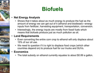 Biofuels Net Energy Analysis Shows that it takes about as much energy to produce the fuel as the amount of energy we can get out of it (ethanol and biodiesel)—energy inputs from fertilizer, harvesting equipment, transportation, conversion. Interestingly, the energy inputs are mostly from fossil fuels which means that biofuels produce just as much pollution as oil. Land Requirements Even converting the entire corn crop to ethanol will only displace about 15% of our oil use. We need to question if it is right to displace food crops (which other countries depend on) to produce fuel for our trucks and SUVs. Economics The total subsidy on ethanol currently equates to about $0.89 a gallon. 