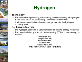 Hydrogen Technology The methods for producing, transporting, and finally using the hydrogen in fuel cells are 20-30 years away—we need solutions now. It will take a massive infrastructure change to make the hydrogen economy work Net Energy Analysis The hydrogen economy is very inefficient for utilizing energy resources. The overall efficiency is about 15%—meaning 85% of primary energy is wasted!  Production: 45% Compression: 90% Distribution: 80% Fuel Cell: 50% Electric Motor: 90% 0.45 x 0.90 x 0.80 x 0.50 x 0.90 = 0.15 (15%) 