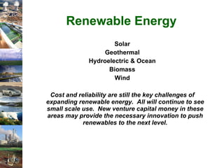 Renewable Energy Solar Geothermal Hydroelectric & Ocean Biomass Wind Cost and reliability are still the key challenges of expanding renewable energy.  All will continue to see small scale use.  New venture capital money in these areas may provide the necessary innovation to push renewables to the next level. 