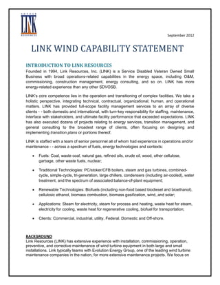September 2012

LINK WIND CAPABILITY STATEMENT
INTRODUCTION TO LINK RESOURCES
Founded in 1994, Link Resources, Inc. (LINK) is a Service Disabled Veteran Owned Small
Business with broad operations-related capabilities in the energy space, including O&M,
commissioning, construction management, energy consulting, and so on. LINK has more
energy-related experience than any other SDVOSB.
LINK’s core competence lies in the operation and transitioning of complex facilities. We take a
holistic perspective, integrating technical, contractual, organizational, human, and operational
matters. LINK has provided full-scope facility management services to an array of diverse
clients - - both domestic and international, with turn-key responsibility for staffing, maintenance,
interface with stakeholders, and ultimate facility performance that exceeded expectations. LINK
has also executed dozens of projects relating to energy services, transition management, and
general consulting to the broadest range of clients, often focusing on designing and
implementing transition plans or portions thereof.
LINK is staffed with a team of senior personnel all of whom had experience in operations and/or
maintenance - - across a spectrum of fuels, energy technologies and contexts:


Fuels: Coal, waste coal, natural gas, refined oils, crude oil, wood, other cellulose,
garbage, other waste fuels, nuclear;



Traditional Technologies: PC/stoker/CFB boilers, steam and gas turbines, combinedcycle, simple-cycle, tri-generation, large chillers, condensers (including air-cooled), water
treatment, and the spectrum of associated balance-of-plant equipment;



Renewable Technologies: Biofuels (including non-food based biodiesel and bioethanol),
cellulosic ethanol, biomass combustion, biomass gasification, wind, and solar;



Applications: Steam for electricity, steam for process and heating, waste heat for steam,
electricity for cooling, waste heat for regenerative cooling, biofuel for transportation;



Clients: Commercial, industrial, utility, Federal. Domestic and Off-shore.

BACKGROUND
Link Resources (LINK) has extensive experience with installation, commissioning, operation,
preventive, and corrective maintenance of wind turbine equipment in both large and small
installations. Link typically teams with Evolution Energy Group, one of the leading wind turbine
maintenance companies in the nation, for more extensive maintenance projects. We focus on

 