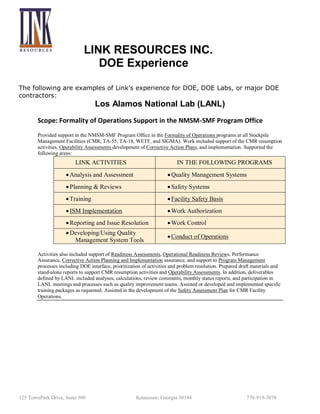 LINK RESOURCES INC.
DOE Experience
The following are examples of Link's experience for DOE, DOE Labs, or major DOE
contractors:

Los Alamos National Lab (LANL)
Scope: Formality of Operations Support in the NMSM-SMF Program Office
Provided support in the NMSM-SMF Program Office in the Formality of Operations programs at all Stockpile
Management Facilities (CMR, TA-55, TA-18, WETF, and SIGMA). Work included support of the CMR resumption
activities, Operability Assessments development of Corrective Action Plans, and implementation. Supported the
following areas:

LINK ACTIVITIES

IN THE FOLLOWING PROGRAMS

 Analysis and Assessment

 Quality Management Systems

 Planning & Reviews

 Safety Systems

 Training

 Facility Safety Basis

 ISM Implementation

 Work Authorization

 Reporting and Issue Resolution

 Work Control

 Developing/Using Quality
Management System Tools

 Conduct of Operations

Activities also included support of Readiness Assessments, Operational Readiness Reviews, Performance
Assurance, Corrective Action Planning and Implementation assurance, and support to Program Management
processes including DOE interface, prioritization of activities and problem resolution. Prepared draft materials and
stand-alone reports to support CMR resumption activities and Operability Assessments. In addition, deliverables
defined by LANL included analyses, calculations, review comments, monthly status reports, and participation in
LANL meetings and processes such as quality improvement teams. Assisted or developed and implemented specific
training packages as requested. Assisted in the development of the Safety Assessment Plan for CMR Facility
Operations.

125 TownPark Drive, Suite 300

Kennesaw, Georgia 30144

770-919-7070

 