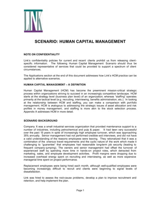 SCENARIO: HUMAN CAPITAL MANAGEMENT
NOTE ON CONFIDENTIALITY
Link’s confidentiality policies for current and recent clients prohibit us from releasing clientspecific information. The following Human Capital Management Scenario should thus be
considered representative of services that could be provided to support a spectrum of client
circumstances.
The Applications section at the end of this document addresses how Link’s HCM practice can be
applied to alternative scenarios.
HUMAN CAPITAL MANAGEMENT – A DEFINITION
Human Capital Management (HCM) has become the preeminent mission-critical strategic
process within organizations striving to succeed in an increasingly competitive landscape. HCM
starts at the strategy level (business plan level) of an organization, whereas “staffing” operates
primarily at the tactical level (e.g. recruiting, interviewing, benefits administration, etc.). In looking
at the relationship between HCM and staffing, you can make a comparison with port folio
management; HCM is a
nalogous to addressing the strategic issues o asset allocation and risk
f
profiles in money management, and staffing is more akin to the stock selection process.
Appendix A addresses HCM in more detail.

SCENARIO BACKGROUND
Company X was a small industrial services organization that provided maintenance support to a
number of industries, including petrochemical and pulp & paper. It had been very successful
over the past 15 years in spite of increasingly high employee turnover, which was approaching
35% annually. Senior management had not performed credible exit interviews, and did not have
a valid understanding of the reasons employees were leaving. They rationalized that it was a
combination of the onerous travel requirements and the cyclic nature of the work which made it
challenging to “guarantee” that employees had reasonable long-term job security (leading to
frequent company -jumping). The owners and senior management had offset the turnover of
experienced staff by spending more time in hands-on project roles, which detracted from
marketing, sales, and employee development activities. Profit margins were dropping due to
increased overhead energy spent on recruiting and interviewing, as well as more expensive
managerial time spent on project performance.
Replacement employees were being hired each month, although well-qualified employees were
becoming increasingly difficult to recruit and clients were beginning to signal levels of
dissatisfaction.
Link was hired to assess the root-cause problems, develop a plan to improve recruitment and
retention, and help implement the plan.

Page 1

 