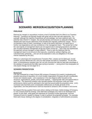 SCENARIO: MERGER/ACQUISITION PLANNING
PROLOGUE
Planning for mergers or acquisitions involves a host of activities that Link refers to as Transtion
Planning. Transitions are typically fraught with great risk but also ripe with opportunity. For
example, although the majority of executives will acknowledge, and even expound upon, the
potential risks inherent in mergers, few actually develop and execute an adequate strategy and
detailed plan that ensures attainment of the benefits that originally justified the merger. This is
not because of lack of intent, commitment, or skill of the senior executive, but rather due to
his/her over-dependence and over-confidence in the management team. The simple fact is that
the vast majority of management teams are not experienced in managing transitions and often
due not place transition management at the top of their priority list - - and if they are experienced,
the approach among managers is likely different. There is also the likelihood that the
management team is not immune to the insecurity, uncertainty, political infighting, and
cultural/process upheavals - - and can not be expected to carry out obligations in the ideal
manner expected by the CEO.
Without a customized and comprehensive Transition Plan, cultures can be destroyed, morale
crushed, process efficiencies lost, and your best people recruited by competitors. On the other
hand, a comprehensive transition plan can not only minimize the risks but also take advantage of
the windows -of-opportunity that often open during a transition - - during which time employees not
only expect change, but are eager for it.
SCENARIO PRESENTATION
Background
Link was contacted by a major Fortune 500 company (Company A) to assist in evaluating and
possibly executing an acquisition of a much smaller organization (Company B) with considerable
human and material assets. Link’s assistance in the due diligence effort focused on the
structural, organizational, people, and process aspects - - mapping both risks and opportunities in
each area. The top-priority question was naturally whether the production costs and other
performance criteria could be optimized to the level that would justify the acquisition price. Link’s
conclusion was that there were considerable inefficiencies at virtually all levels of the
organization, and that performance could be improved to achieve a 30% increase in net income.
But beyond this key question there were others relating to the basic market strategy of Company
A, how Company B fit the strategy, what alternative strategies may need to be developed and
placed “on the shelf”, what goals and objectives for Company A were appropriate, and how
Company B (and A) needed to change in order to achieve the projected synergies. For example,
there were issues relating to the degree of centralization, integration of administrative processes,

Page 1

 