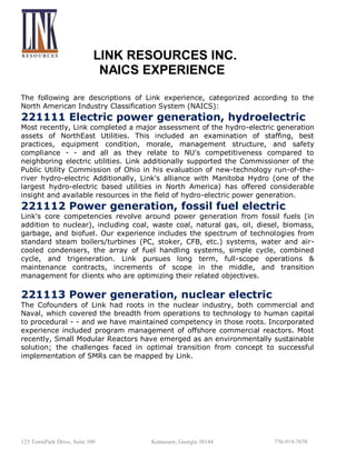 LINK RESOURCES INC.
NAICS EXPERIENCE
The following are descriptions of Link experience, categorized according to the
North American Industry Classification System (NAICS):

221111 Electric power generation, hydroelectric

Most recently, Link completed a major assessment of the hydro-electric generation
assets of NorthEast Utilities. This included an examination of staffing, best
practices, equipment condition, morale, management structure, and safety
compliance - - and all as they relate to NU's competitiveness compared to
neighboring electric utilities. Link additionally supported the Commissioner of the
Public Utility Commission of Ohio in his evaluation of new-technology run-of-theriver hydro-electric Additionally, Link's alliance with Manitoba Hydro (one of the
largest hydro-electric based utilities in North America) has offered considerable
insight and available resources in the field of hydro-electric power generation.

221112 Power generation, fossil fuel electric

Link's core competencies revolve around power generation from fossil fuels (in
addition to nuclear), including coal, waste coal, natural gas, oil, diesel, biomass,
garbage, and biofuel. Our experience includes the spectrum of technologies from
standard steam boilers/turbines (PC, stoker, CFB, etc.) systems, water and aircooled condensers, the array of fuel handling systems, simple cycle, combined
cycle, and trigeneration. Link pursues long term, full-scope operations &
maintenance contracts, increments of scope in the middle, and transition
management for clients who are optimizing their related objectives.

221113 Power generation, nuclear electric
The Cofounders of Link had roots in the nuclear industry, both commercial and
Naval, which covered the breadth from operations to technology to human capital
to procedural - - and we have maintained competency in those roots. Incorporated
experience included program management of offshore commercial reactors. Most
recently, Small Modular Reactors have emerged as an environmentally sustainable
solution; the challenges faced in optimal transition from concept to successful
implementation of SMRs can be mapped by Link.

125 TownPark Drive, Suite 300

Kennesaw, Georgia 30144

770-919-7070

 