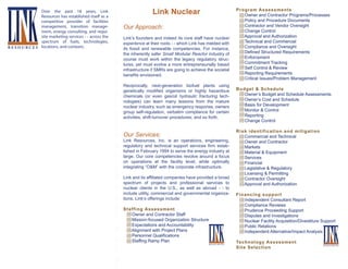 Over the past 18 years, Link
Resources has established itself as a
competitive provider of facilities
management, transition management, energy consulting, and requisite marketing services - - across the
spectrum of fuels, technologies,
R E S O U R C E S locations, and contexts.

Link Nuclear
Our Approach:
Link’s founders and indeed its core staff have nuclear
experience at their roots - - which Link has melded with
its fossil and renewable competencies. For instance,
the inherently safer Small Modular Reactor industry of
course must work within the legacy regulatory structures, yet must evolve a more entrepreneurially based
infrastructure if SMRs are going to achieve the societal
benefits envisioned.
Reciprocally, next-generation biofuel plants using
genetically modified organisms or highly hazardous
chemicals (or even gas/oil hydraulic fracturing technologies) can learn many lessons from the mature
nuclear industry, such as emergency response, owners
group self-regulation, verbatim compliance for certain
activities, shift-turnover procedures, and so forth.

Our Services:

Link Resources, Inc. is an operations, engineering,
regulatory and technical support services firm established in February 1994 to serve the energy industry at
large. Our core competencies revolve around a focus
on operations at the facility level, while optimally
integrating “O&M” with the corporate infrastructure.
Link and its affiliated companies have provided a broad
spectrum of projects and professional services to
nuclear clients in the U.S., as well as abroad - - to
include utility, commercial and governmental organizations. Link’s offerings include:
Staffing Assessment
Owner and Contractor Staff
Mission-focused Organization Structure
Expectations and Accountability
Alignment with Project Plans
Personnel Qualifications
Staffing Ramp Plan

RESOURCES

Program Assessments
Owner and Contractor Programs/Processes
Policy and Procedure Documents
Contractor and Vendor Oversight
Change Control
Approval and Authorization
Technical and Commercial
Compliance and Oversight
Defined Structured Requirements
Enforcement
Commitment Tracking
Self Control & Review
Reporting Requirements
Critical Issues/Problem Management
Budget & Schedule
Owner’s Budget and Schedule Assessments
Owner’s Cost and Schedule
Basis for Development
Monitor & Control
Reporting
Change Control
Risk identification and mitigation
Commercial and Technical
Owner and Contractor
Markets
Material & Equipment
Services
Financial
Legislative & Regulatory
Licensing & Permitting
Contractor Oversight
Approval and Authorization
Financing support
Independent Consultant Report
Compliance Reviews
Prudence Proceeding Support
Disputes and Investigations
Nuclear Facility Acquisition/Divestiture Support
Public Relations
Independent Alternative/Impact Analysis
Technology Assessment
Site Selection

RESOURCES

 