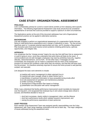 CASE STUDY: ORGANIZATIONAL ASSESSMENT
PROLOGUE
Link’s confidentiality policies for current or recent clients prohibit us from releasing client-specific
information. The following Organizational Assessment case study should thus be considered
representative of services that could be provided to support a spectrum of client circumstances.
The Applications section at the end of this document addresses how Link’s Organizational
Assessment practice can be applied to alternative scenarios.
BACKGROUND
Link was engaged to perform an organizational assessment of a cogeneration facility that was
failing to meet performance expectations and in danger of defaulting on loans. The two primary
objectives were to 1) evaluate potential opportunities and risks, and 2) develop a Rejuvenation
Plan (transition plan) that would resolve current problems inhibiting performance, optimize
opportunities, and mitigate risks.
APPROACH
Link recognizes that the “change process” begins the very day that staff hear that an assessment
or audit is going to occur, since they understand that action items will likely be the result. If
communications are not well-managed, employees may react by exhibiting insecurity, negative
attitudes, retrenched behavior, and so forth. On the other hand, if messages are wellorchestrated, the employees can be made to understand that the intent of the assessment
process is to improve the conditions under which they are working, and that they will have input
into the process. It is therefore extremely important to ensure the entire process is well planned,
scripted, and executed.
Link designed the basic work elements to include:
a) meeting with senior management to obtain approach buy-in
b) meeting with plant manager off-site to obtain his/her buy-in
c) identification of pertinent information to have accessible during on-site effort
d) on-site assessment of operation and maintenance practices
e) written summary of findings
f) development of Rejuvenation Plan based on findings
g) presentation and discussion with senior management
While it was understood that facility performance improvement would inevitably be measured
over the long-term, Link recognized that employee buy-in and culture-change were critical to
success, and therefore decided to focus on:
• short term successes, clearly visible to management, labor, and the Alliance
• short term performance trends which validate long-term improvement, and
• raising the performance expectations of plant personnel.
AUDIT PROCESS
Each member of the Assessment Team was assigned specific responsibilities over the 5-day
assessment, with Team recap meetings conducted at the end of each day. The major categories
of issues addressed during the assessment were:

Page 1

 