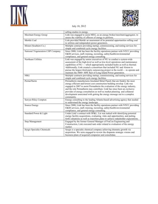 July 10, 2012
Merchant Energy Group
Mettiki Coal
Mirant (Southern Co.)
National Trigeneration CHP Company
Northeast Utilities

NRG
PermaTherm

Sawyer Riley Compton
Source Energy
Standard Power & Light
Step Management
Syrgis Specialty Chemicals

selling studies in energy.
Link was engaged to assist MEG, as an energy broker/merchant/aggregator, to
assess the viability of offerors of energy to perform.
Link provided Mettiki an assessment of its potential opportunities selling coal
to utilities and independent power generators.
Multiple contracts providing startup, commissioning, and testing services for
simple and combined cycle energy facilities
Since 2008, Link has been the facility operations partner with NTCC providing
O&M services, staff, training, recruiting, safety/health/environmental
compliance, and general energy consulting.
Link was engaged by senior executives of NU to conduct a system-wide
assessment of the high-level as well as low-level operations and maintenance
capabilities of NU - - which appropriately included hydro as well as thermal.
Additionally, Link created a consortium that included NU and Alstom to
pursue the largest third-party outsourcing project in the world - - to operate and
maintain the 5000+ MW fleet of Long Island Power generation.
Multiple contracts providing startup, commissioning, and testing services for
simple and combined cycle energy facilities
Permatherm manufactures Insulated Metal Panels that are frankly the most
energy efficient and lowest cost construction building envelop. Link was
engaged in 2007 to assist Permatherm the evaluation of the energy industry,
and the role Permatherm may contribute. Link has since been an exclusive
provider of energy consultation as well as market planning and collateral
development associated with getting the energy message out to a complex
community.
Energy consulting to the leading Atlanta-based advertising agency that needed
to understand the energy landscape.
Since 2008, Link has been the facility operations partner with NTCC providing
O&M services, staff, training, recruiting, safety/health/environmental
compliance, and general energy consulting.
Under Link’s contract with SP&L, Lin was tasked with identifying potential
energy facility acquisitions, evaluating risks and opportunities, and putting
forth valuations as well as transition plans to achieve stakeholder expectations.
Engaged by the former General Manager of FruCon Engineering and
Construction, Link executed task order related to evaluation of the energy
market.
Syrgis is a specialty chemical company achieving dramatic growth via
acquisition. We were engaged to review the disparate strategic visions and
business plans of acquired companies and consolidate.

 