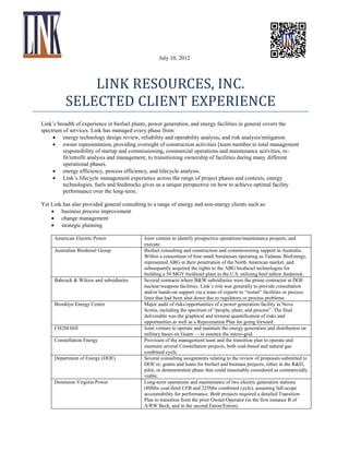 July 10, 2012

LINK RESOURCES, INC.
SELECTED CLIENT EXPERIENCE
Link’s breadth of experience in biofuel plants, power generation, and energy facilities in general covers the
spectrum of services. Link has managed every phase from:
 energy technology design review, reliability and operability analysis, and risk analysis/mitigation
 owner representation, providing oversight of construction activities [team member to total management
responsibility of startup and commissioning, commercial operations and maintenance activities, refit/retrofit analysis and management, to transitioning ownership of facilities during many different
operational phases.
 energy efficiency, process efficiency, and lifecycle analysis.
 Link’s lifecycle management experience across the range of project phases and contexts, energy
technologies, fuels and feedstocks gives us a unique perspective on how to achieve optimal facility
performance over the long-term.
Yet Link has also provided general consulting to a range of energy and non-energy clients such as:
 business process improvement
 change management
 strategic planning
American Electric Power
Australian Biodiesel Group

Babcock & Wilcox and subsidiaries

Brooklyn Energy Center

CH2M Hill
Constellation Energy
Department of Energy (DOE)

Dominion Virginia Power

Joint venture to identify prospective operations/maintenance projects, and
execute.
Biofuel consulting and construction and commissioning support in Australia.
Within a consortium of four small businesses operating as Tadanac BioEnergy,
represented ABG in their penetration of the North American market, and
subsequently acquired the rights to the ABG biodiesel technologies for
building a 50 MGY biodiesel plant in the U.S. utilizing beef tallow feedstock.
Several contracts where B&W subsidiaries were the prime contractor at DOE
nuclear/weapons facilities. Link’s role was generally to provide consultation
and/or hands-on support via a team of experts to “restart” facilities or process
lines that had been shut down due to regulatory or process problems.
Major audit of risks/opportunities of a power generation facility in Nova
Scotia, including the spectrum of “people, plant, and process”. The final
deliverable was the graphical and textural quantification of risks and
opportunities as well as a Rejuvenation Plan for going forward.
Joint venture to operate and maintain the energy generation and distribution on
military bases on Guam - - in essence the micro-grid.
Provision of the management team and the transition plan to operate and
maintain several Constellation projects, both coal-based and natural gas
combined cycle.
Several consulting assignments relating to the review of proposals submitted to
DOE re: grants and loans for biofuel and biomass projects, either in the R&D,
pilot, or demonstration phase that could reasonably considered as commercially
viable.
Long-term operations and maintenance of two electric generation stations
(80Mw coal-fired CFB and 225Mw combined cycle), assuming full-scope
accountability for performance. Both projects required a detailed Transition
Plan to transition from the prior Owner/Operator (in the first instance B of
A/RW Beck, and in the second Enron/Enron).

 