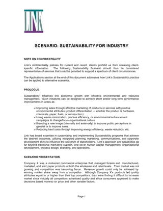 SCENARIO: SUSTAINABILITY FOR INDUSTRY
NOTE ON CONFIDENTIALITY
Link’s confidentiality policies for current and recent clients prohibit us from releasing clientspecific information.
The following Sustainability Scenario should thus be considered
representative of services that could be provided to support a spectrum of client circumstances.
The Applications section at the end of this document addresses how Link’s Sustainability practice
can be applied to alternative scenarios.

PROLOGUE
Sustainability Initiatives link economic growth with effective environmental and resource
management. Such initiatives can be designed to achieve short and/or long term performance
improvements in areas as:
? Improving sales through effective marketing of products or services with positive
environmental attributes (product differentiation - - whether the product is hardware,
chemicals, paper, fuels, or construction)
? Using waste minimization, process efficiency, or environmental enhancement
campaigns to change/focus organizational culture
? Branding a new image (internally and externally) to improve public perceptions in
general or to improve sales
? Reducing hard costs through improving energy efficiency, waste reduction, etc.
Link has broad expertise in customizing and implementing Sustainability programs that achieve
the desired outcomes, utilizing integrated planning, marketing, communications, and corporate
development skills to influence the spectrum of stakeholders. Link’s approach and capabilities go
far beyond traditional marketing support, and cover human capital management, organizational
development, process design, branding, and operations.

SCENARIO PRESENTATION
Company X was a mid-sized commercial enterprise that managed forests and manufactured,
marketed, and sold paper products at both the wholesale and retail levels. Their market was not
growing and competition was becoming fierce. Revenue growth could only be achieved by
winning market share away from a competitor. Although Company X’s products h quality
ad
attributes equal to or higher than their top competitors, they were finding it difficult to increase
market since virtually all competitors advertised quality and since consumers appeared to make
decisions based more-so on price and other variable factors.

Page 1

 