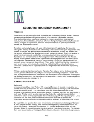 SCENARIO: TRANSITION MANAGEMENT
PROLOGUE
This scenario recaps possibly the most challenging and far-reaching example of Link’s transition
management capabilities - - sometimes referred to as managing a whitewater transition.
Organizational transitions are often precipitated by mergers, acquisitions, organizational
restructurings, financial distress, or startup. Whereas change management typically focuses on
creating change in an organization, transition management strives to optimally control and
manage that is inevitably occurring.
Transitions are typically fraught with great risk but also ripe with opportunity. For example,
although the majority of executives will acknowledge, and even expound upon, the potential risks
inherent in mergers, few actually develop and execute an adequate strategy and detailed plan
that ensures attainment of the benefits that originally justified the merger. This is not because of
lack of intent, commitment, or skill of the senior executive, but rather due to his/her overdependence and over-confidence in the management team. The simple fact is that the vast
majority of management teams are not experienced in managing transitions and often due not
place transition management at the top of their priority list - - and if they are experienced, the
approach among managers is likely different. There is also the likelihood that the management
team is not immune to the insecurity, uncertainty, political infighting, and cultural/process
upheavals - - and can not be expected to carry out obligations in the ideal manner expected by
the CEO.
Without a customized and comprehensive Transition Plan, cultures can be destroyed, morale
crushed, process efficiencies lost, and your best people recruited by competitors. On the other
hand, a comprehensive transition plan can not only minimize the risks but also take advantage of
the windows -of-opportunity that often open during a transition - - during which time employees not
only expect change, but are eager for it.
SCENARIO PRESENTATION
Background
Link was contacted by a major Fortune 500 company (Company A) to assist in evaluating and
possibly executing an acquisition of a much smaller organization (Company B) with considerable
human and material assets. Link’s assistance in the due diligence effort focused on the
structural, organizational, people, and process aspects - - mapping both risks and opportunities in
each area. The top-priority question was naturally whether the production costs and other
performance criteria could be optimized to the level that would justify the acquisition price. Link’s
conclusion was that there were considerable inefficiencies at virtually all levels of the
organization, and that performance could be improved to achieve a 30% increase in net income.
But beyond this key question there were others relating to the basic market strategy of Company
A, how Company B fit the strategy, what alternative strategies may need to be developed and
placed “on the shelf”, what goals and objectives for Company A were appropriate, and how
Company B (and A) needed to change in order to achieve the projected synergies. For example,
there were issues relating to the degree of centralization, integration of administrative processes,

Page 1

 