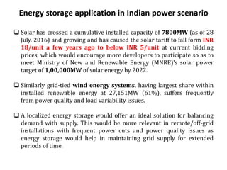 Energy storage application in Indian power scenario
 Solar has crossed a cumulative installed capacity of 7800MW (as of 28
July, 2016) and growing and has caused the solar tariff to fall form INR
18/unit a few years ago to below INR 5/unit at current bidding
prices, which would encourage more developers to participate so as to
meet Ministry of New and Renewable Energy (MNRE)’s solar power
target of 1,00,000MW of solar energy by 2022.
 Similarly grid-tied wind energy systems, having largest share within
installed renewable energy at 27,151MW (61%), suffers frequently
from power quality and load variability issues.
 A localized energy storage would offer an ideal solution for balancing
demand with supply. This would be more relevant in remote/off-grid
installations with frequent power cuts and power quality issues as
energy storage would help in maintaining grid supply for extended
periods of time.
 