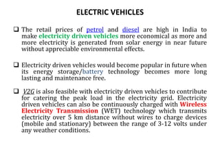 ELECTRIC VEHICLES
 The retail prices of petrol and diesel are high in India to
make electricity driven vehicles more economical as more and
more electricity is generated from solar energy in near future
without appreciable environmental effects.
 Electricity driven vehicles would become popular in future when
its energy storage/battery technology becomes more long
lasting and maintenance free.
 V2G is also feasible with electricity driven vehicles to contribute
for catering the peak load in the electricity grid. Electricity
driven vehicles can also be continuously charged with Wireless
Electricity Transmission (WET) technology which transmits
electricity over 5 km distance without wires to charge devices
(mobile and stationary) between the range of 3-12 volts under
any weather conditions.
 