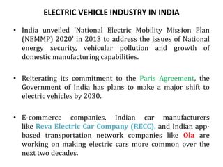 ELECTRIC VEHICLE INDUSTRY IN INDIA
• India unveiled 'National Electric Mobility Mission Plan
(NEMMP) 2020' in 2013 to address the issues of National
energy security, vehicular pollution and growth of
domestic manufacturing capabilities.
• Reiterating its commitment to the Paris Agreement, the
Government of India has plans to make a major shift to
electric vehicles by 2030.
• E-commerce companies, Indian car manufacturers
like Reva Electric Car Company (RECC), and Indian app-
based transportation network companies like Ola are
working on making electric cars more common over the
next two decades.
 
