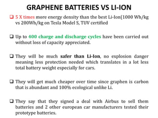 GRAPHENE BATTERIES VS LI-ION
 5 X times more energy density than the best Li-Ion(1000 Wh/kg
vs 200Wh/kg on Tesla Model S, TUV certified
 Up to 400 charge and discharge cycles have been carried out
without loss of capacity appreciated.
 They will be much safer than Li-Ion, no explosion danger
meaning less protection needed which translates in a lot less
total battery weight especially for cars.
 They will get much cheaper over time since graphen is carbon
that is abundant and 100% ecological unlike Li.
 They say that they signed a deal with Airbus to sell them
batteries and 2 other european car manufacturers tested their
prototype batteries.
 