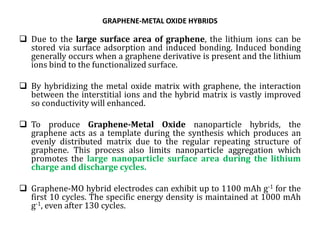 GRAPHENE-METAL OXIDE HYBRIDS
 Due to the large surface area of graphene, the lithium ions can be
stored via surface adsorption and induced bonding. Induced bonding
generally occurs when a graphene derivative is present and the lithium
ions bind to the functionalized surface.
 By hybridizing the metal oxide matrix with graphene, the interaction
between the interstitial ions and the hybrid matrix is vastly improved
so conductivity will enhanced.
 To produce Graphene-Metal Oxide nanoparticle hybrids, the
graphene acts as a template during the synthesis which produces an
evenly distributed matrix due to the regular repeating structure of
graphene. This process also limits nanoparticle aggregation which
promotes the large nanoparticle surface area during the lithium
charge and discharge cycles.
 Graphene-MO hybrid electrodes can exhibit up to 1100 mAh g-1 for the
first 10 cycles. The specific energy density is maintained at 1000 mAh
g-1, even after 130 cycles.
 