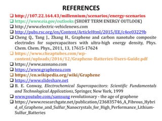 REFERENCES
 http://107.22.164.43/millennium/scenarios/energy-scenarios
 https://www.eia.gov/outlooks (SHORT TERM ENERGY OUTLOOK)
 http://www.electric-vehiclenews.com
 http://pubs.rsc.org/en/Content/ArticleHtml/2015/EE/c4ee03229b
 Cheng Q., Tang J., Zhang H., Graphene and carbon nanotube composite
electrodes for supercapacitors with ultra-high energy density, Phys.
Chem. Chem. Phys., 2011, 13, 17615-17624
 https://www.cheaptubes.com/wp-
content/uploads/2016/12/Graphene-Batteries-Users-Guide.pdf
 https://www.azonano.com
 https://www.graphenea.com
 https://en.wikipedia.org/wiki/Graphene
 https://www.slideshare.net
 B. E. Conway, Electrochemical Supercapacitors: Scientific Fundamentals
and Technological Applications, Springer, New York, 1999
 www.youtube.com/samsung revolutionary - the age of graphene
 https://www.researchgate.net/publication/236835746_A_Fibrous_Hybri
d_of_Graphene_and_Sulfur_Nanocrystals_for_High_Performance_Lithium-
Sulfur_Batteries
 