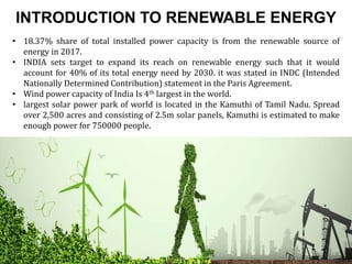 INTRODUCTION TO RENEWABLE ENERGY
• 18.37% share of total installed power capacity is from the renewable source of
energy in 2017.
• INDIA sets target to expand its reach on renewable energy such that it would
account for 40% of its total energy need by 2030. it was stated in INDC (Intended
Nationally Determined Contribution) statement in the Paris Agreement.
• Wind power capacity of India Is 4th largest in the world.
• largest solar power park of world is located in the Kamuthi of Tamil Nadu. Spread
over 2,500 acres and consisting of 2.5m solar panels, Kamuthi is estimated to make
enough power for 750000 people.
 