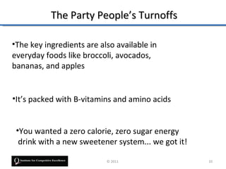 The Party People’s Turnoffs

•The key ingredients are also available in
everyday foods like broccoli, avocados,
bananas, and apples


•It’s packed with B-vitamins and amino acids


 •You wanted a zero calorie, zero sugar energy
  drink with a new sweetener system... we got it!

                           © 2011                   10
 