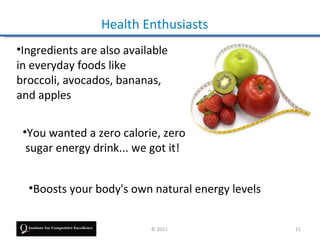 Health Enthusiasts
•Ingredients are also available
in everyday foods like
broccoli, avocados, bananas,
and apples

 •You wanted a zero calorie, zero
  sugar energy drink... we got it!


  •Boosts your body's own natural energy levels


                           © 2011                 11
 