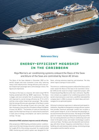 Reference Story


                 energy-efﬁcient megaship
                     in the caribbean
       Koja Marine’s air conditioning systems onboard the Oasis of the Seas
             and Allure of the Seas are controlled by Vacon AC drives
The Oasis of the Seas debuted in December 2009 as the             Oasis, utilizing extensive expertise and knowhow. The ship
world’s largest and most innovative cruise ship, featuring        owner reports savings of close to 30 %.
many cruise industry ﬁrsts. Energy efﬁciency and a low car-
bon footprint per passenger were central design criteria. The     The entire air-conditioning systems onboard the Oasis and its
ﬁgures are impressive.                                            sister vessel the Allure of the Seas to be launched in Octo-
                                                                  ber 2010 are the result of a major cooperation project, with
The Oasis of the Seas is a massive, 361-metre-long (1187 ft)      Finland-based Koja Marine as the main contractor. Koja Ma-
ﬂoating wonderland offering ‘WOW’ experiences. The Oasis          rine is known as a supplier of air conditioning systems to the
is bigger and more versatile than its predecessors, but has       world’s most exclusive cruise liners, and RCCL had asked the
still improved its overall energy efﬁciency by 15 % to 25 %       company back in 2004 to present its latest ideas and tech-
and has a low carbon footprint per passenger. “We consider        nologies for an optimized system.
that the energy efﬁciency per passenger of the Oasis is some
50 % better than the average 10-year-old cruise ship,” says       Utilizing its extensive experience in advanced land-based in-
Harri Kulovaara, Executive Vice President at Royal Caribbean      stallations, Koja Marine designed an energy-efﬁcient system
Cruises Ltd. (RCCL). “The beneﬁts of scale are naturally one      that provides maximum passenger comfort but occupies a
aspect, but the important thing is to realize how focused work    small system footprint, so as to maximize the passenger ar-
in each area of energy consumption can lead to enormous           eas and minimize the technical areas. The design of the HVAC
savings,” he says.                                                plant, for instance, has been improved by moving many of the
                                                                  fan-coil cooling elements out of the air conditioning room and
                                                                  closer to the public areas, and modern technology is used to
Innovative HVAC solutions improve overall efﬁciency
                                                                  control air ﬂows. The Oasis uses the latest AC room technol-
After propulsion, HVAC (heating, ventilation and air-condition-   ogy, with direct driven, frequency-controlled fans in the air-
ing) is one of the main energy consumers onboard, accounting      handling units and stainless steel casings, minimizing energy
for roughly 30 % of the energy consumed. So a sophisticated       consumption and the need for service.
HVAC monitoring and control system was designed for the
 