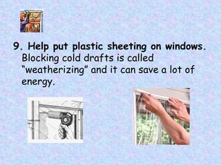 9. Help put plastic sheeting on windows. Blocking cold drafts is called “weatherizing” and it can save a lot of energy.