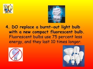 4. DO replace a burnt-out light bulb with a new compact fluorescent bulb. Fluorescent bulbs use 75 percent less energy, and they last 10 times longer.