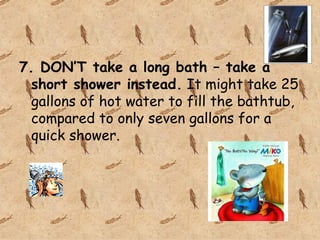 7. DON’T take a long bath – take a short shower instead. It might take 25 gallons of hot water to fill the bathtub, compared to only seven gallons for a quick shower.