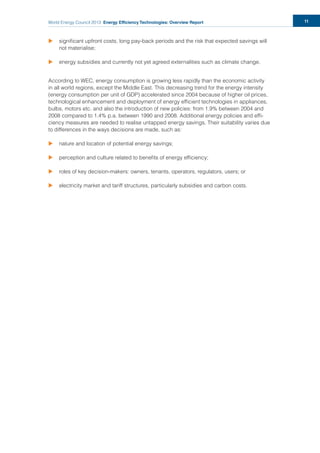 World Energy Council 2013 Energy Efficiency Technologies: Overview Report 11
u signiﬁcant upfront costs, long pay-back periods and the risk that expected savings will
not materialise;
u energy subsidies and currently not yet agreed externalities such as climate change.
According to WEC, energy consumption is growing less rapidly than the economic activity
in all world regions, except the Middle East. This decreasing trend for the energy intensity
(energy consumption per unit of GDP) accelerated since 2004 because of higher oil prices,
technological enhancement and deployment of energy efﬁcient technologies in appliances,
bulbs, motors etc. and also the introduction of new policies: from 1.9% between 2004 and
2008 compared to 1.4% p.a. between 1990 and 2008. Additional energy policies and efﬁ-
ciency measures are needed to realise untapped energy savings. Their suitability varies due
to differences in the ways decisions are made, such as:
u nature and location of potential energy savings;
u perception and culture related to beneﬁts of energy efﬁciency;
u roles of key decision-makers: owners, tenants, operators, regulators, users; or
u electricity market and tariff structures, particularly subsidies and carbon costs.
 