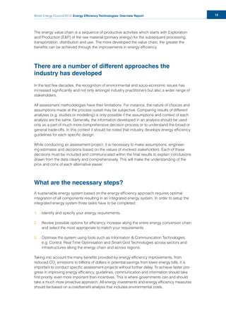 World Energy Council 2013 Energy Efficiency Technologies: Overview Report 13
The energy value chain is a sequence of productive activities which starts with Exploration
and Production (E&P) of the raw material (primary energy) for the subsequent processing,
transportation, distribution and use. The more developed the value chain, the greater the
beneﬁts can be achieved through the improvements in energy efﬁciency.
There are a number of different approaches the
industry has developed
In the last few decades, the recognition of environmental and socio-economic issues has
increased signiﬁcantly and not only amongst industry practitioners but also a wider range of
stakeholders.
All assessment methodologies have their limitations. For instance, the nature of choices and
assumptions made at the process outset may be subjective. Comparing results of different
analyses (e.g. studies or modelling) is only possible if the assumptions and context of each
analysis are the same. Generally, the information developed in an analysis should be used
only as a part of much more comprehensive decision process or to understand the broad or
general trade-offs. In this context it should be noted that industry develops energy efﬁciency
guidelines for each speciﬁc design.
While conducting an assessment project, it is necessary to make assumptions, engineer-
ing estimates and decisions based on the values of involved stakeholders. Each of these
decisions must be included and communicated within the ﬁnal results to explain conclusions
drawn from the data clearly and comprehensively. This will make the understanding of the
pros and cons of each alternative easier.
What are the necessary steps?
A sustainable energy system based on the energy efﬁciency approach requires optimal
integration of all components resulting in an integrated energy system. In order to setup the
integrated energy system three tasks have to be completed:
1. Identify and specify your energy requirements.
2. Review possible options for efﬁciency increase along the entire energy conversion chain
and select the most appropriate to match your requirements.
3. Optimise the system using tools such as Information & Communication Technologies,
e.g. Control, Real Time Optimisation and Smart Grid Technologies across sectors and
infrastructures along the energy chain and across regions.
Taking into account the many beneﬁts provided by energy efﬁciency improvements, from
reduced CO2
emissions to billions of dollars in potential savings from lower energy bills, it is
important to conduct speciﬁc assessment projects without further delay. To achieve faster pro-
gress in improving energy efﬁciency, guidelines, communication and information should take
ﬁrst priority, even more important than incentives. This is where governments can and should
take a much more proactive approach. All energy investments and energy efﬁciency measures
should be based on a cost/beneﬁt analysis that includes environmental costs.
 