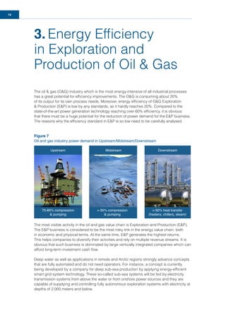 14
3. Energy Efﬁciency
in Exploration and
Production of Oil & Gas
The oil & gas (O&G) industry which is the most energy-intensive of all industrial processes
has a great potential for efﬁciency improvements. The O&G is consuming about 20%
of its output for its own process needs. Moreover, energy efﬁciency of O&G Exploration
& Production (E&P) is low by any standards, as it hardly reaches 20%. Compared to the
state-of-the-art power generation technology reaching over 60% efﬁciency, it is obvious
that there must be a huge potential for the reduction of power demand for the E&P business.
The reasons why the efﬁciency standard in E&P is so low need to be carefully analysed.
Figure 7
Oil and gas industry power demand in Upstream/Midstream/Downstream
The most visible activity in the oil and gas value chain is Exploration and Production (E&P).
The E&P business is considered to be the most risky link in the energy value chain, both
in economic and physical terms. At the same time, E&P generates the highest returns.
This helps companies to diversify their activities and rely on multiple revenue streams. It is
obvious that such business is dominated by large vertically integrated companies which can
afford long-term investment cash ﬂow.
Deep water as well as applications in remote and Arctic regions strongly advance concepts
that are fully automated and do not need operators. For instance, a concept is currently
being developed by a company for deep sub-sea production by applying energy-efﬁcient
smart grid system technology. These so-called sub-sea systems will be fed by electricity
transmission systems from above the water or from onshore power sources and they are
capable of supplying and controlling fully autonomous exploration systems with electricity at
depths of 2,000 meters and below.
Upstream
75-85% compression
& pumping
> 95% compression
& pumping
> 90% heat transfer
(heaters, chillers, steam)
Midstream Downstream
 