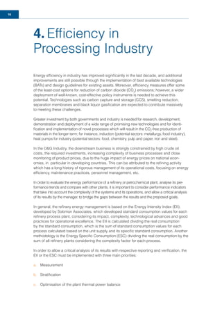 16
4. Efﬁciency in
Processing Industry
Energy efﬁciency in industry has improved signiﬁcantly in the last decade, and additional
improvements are still possible through the implementation of best available technologies
(BATs) and design guidelines for existing assets. Moreover, efﬁciency measures offer some
of the least-cost options for reduction of carbon dioxide (CO2
) emissions; however, a wider
deployment of well-known, cost-effective policy instruments is needed to achieve this
potential. Technologies such as carbon capture and storage (CCS), smelting reduction,
separation membranes and black liquor gasiﬁcation are expected to contribute massively
to meeting these challenges.
Greater investment by both governments and industry is needed for research, development,
demonstration and deployment of a wide range of promising new technologies and for identi-
ﬁcation and implementation of novel processes which will result in the CO2
-free production of
materials in the longer term; for instance, induction (potential sectors: metallurgy, food industry),
heat pumps for industry (potential sectors: food, chemistry, pulp and paper, iron and steel).
In the O&G Industry, the downstream business is strongly constrained by high crude oil
costs, the required investments, increasing complexity of business processes and close
monitoring of product prices, due to the huge impact of energy prices on national econ-
omies, in particular in developing countries. This can be attributed to the reﬁning activity
which has a long history of rigorous management of its operational costs, focusing on energy
efﬁciency, maintenance practices, personnel management, etc.
In order to evaluate the energy performance of a reﬁnery or petrochemical plant, analyse its per-
formance trends and compare with other plants, it is important to consider performance indicators
that take into account the complexity of the systems and its operations, and allow a critical analysis
of its results by the manager, to bridge the gaps between the results and the proposed goals.
In general, the reﬁnery energy management is based on the Energy Intensity Index (EII),
developed by Solomon Associates, which developed standard consumption values for each
reﬁnery process plant, considering its impact, complexity, technological advances and good
practices for operational excellence. The EII is calculated dividing the real consumption
by the standard consumption, which is the sum of standard consumption values for each
process calculated based on the unit supply and its speciﬁc standard consumption. Another
methodology is the Energy Speciﬁc Consumption (ESC) dividing the real consumption by the
sum of all reﬁnery plants considering the complexity factor for each process.
In order to allow a critical analysis of its results with respective reporting and veriﬁcation, the
EII or the ESC must be implemented with three main priorities:
a. Measurement
b. Stratiﬁcation
c. Optimisation of the plant thermal power balance
 