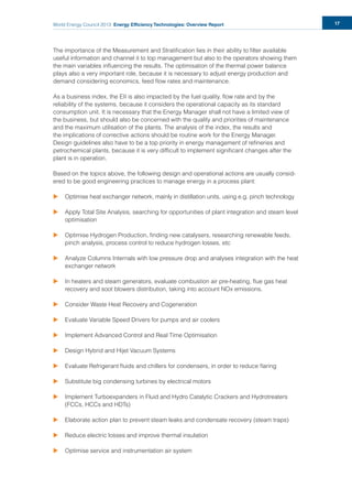 World Energy Council 2013 Energy Efficiency Technologies: Overview Report 17
The importance of the Measurement and Stratiﬁcation lies in their ability to ﬁlter available
useful information and channel it to top management but also to the operators showing them
the main variables inﬂuencing the results. The optimisation of the thermal power balance
plays also a very important role, because it is necessary to adjust energy production and
demand considering economics, feed ﬂow rates and maintenance.
As a business index, the EII is also impacted by the fuel quality, ﬂow rate and by the
reliability of the systems, because it considers the operational capacity as its standard
consumption unit. It is necessary that the Energy Manager shall not have a limited view of
the business, but should also be concerned with the quality and priorities of maintenance
and the maximum utilisation of the plants. The analysis of the index, the results and
the implications of corrective actions should be routine work for the Energy Manager.
Design guidelines also have to be a top priority in energy management of reﬁneries and
petrochemical plants, because it is very difﬁcult to implement signiﬁcant changes after the
plant is in operation.
Based on the topics above, the following design and operational actions are usually consid-
ered to be good engineering practices to manage energy in a process plant:
u Optimise heat exchanger network, mainly in distillation units, using e.g. pinch technology
u Apply Total Site Analysis, searching for opportunities of plant integration and steam level
optimisation
u Optimise Hydrogen Production, ﬁnding new catalysers, researching renewable feeds,
pinch analysis, process control to reduce hydrogen losses, etc
u Analyze Columns Internals with low pressure drop and analyses integration with the heat
exchanger network
u In heaters and steam generators, evaluate combustion air pre-heating, ﬂue gas heat
recovery and soot blowers distribution, taking into account NOx emissions.
u Consider Waste Heat Recovery and Cogeneration
u Evaluate Variable Speed Drivers for pumps and air coolers
u Implement Advanced Control and Real Time Optimisation
u Design Hybrid and Hijet Vacuum Systems
u Evaluate Refrigerant ﬂuids and chillers for condensers, in order to reduce ﬂaring
u Substitute big condensing turbines by electrical motors
u Implement Turboexpanders in Fluid and Hydro Catalytic Crackers and Hydrotreaters
(FCCs, HCCs and HDTs)
u Elaborate action plan to prevent steam leaks and condensate recovery (steam traps)
u Reduce electric losses and improve thermal insulation
u Optimise service and instrumentation air system
 