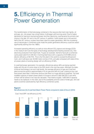 18
5. Efﬁciency in Thermal
Power Generation
The transformation of thermal energy contained in the resource like hard coal, lignite, oil
and gas, etc. into power has a long history. It all began with burning wood. Due to higher
demands for heat and mechanical power and then electricity, coal became the primary fuel
choice in the late 19th
and in the 20th
century. In addition, hydro power and in the second
half of the 20th
century, nuclear have been used for power generation. With the increasing
use of natural gas in combined cycle mode the power generation efﬁciency could be raised
signiﬁcantly starting from the 1980’s.
Increased operating efﬁciency as well as more efﬁcient CO2
capture and storage (CCS)
in the medium term are the types of technology developments leading towards CO2
-free
electricity production from fossil fuels. To give an example, Siemens has built a combined
cycle power plant for E.ON AG in Irsching (Germany) with a capacity of 570 MW and an
electric efﬁciency of 60.75%. This is the ﬁrst plant in the world to exceed the 60-percent
mark, and it will save over 40,000 metric tonnes of CO2
annually compared with state-of-the-
art power plants of existing design with an efﬁciency of 58%.
In coal-ﬁred power generation, for example, efﬁciencies above 46% are being reached
today with the aim to come close to the 50% level in the next few years. Although the state-
of-the-art technology is at such high levels, the average efﬁciency of gas and coal ﬁred
plant across the world is approximately 41% for gas and 34% for coal. Looking at the coal
ﬁred power plant ﬂeet, it becomes obvious that there is a huge efﬁciency potential. The total
installed capacity of steam power plants in Europe is around 2,300 GW (2011) and 40%
of them will be retired in the next two decades. That means roughly 1,000 GW of capacity
needs to be replaced. In the USA, due to the availability and low costs of shale gas, old coal
plants could be substituted by high efﬁciency combined cycles.
Figure 9
Net efficiencies [3] of coal-fired Steam Power Plants compared to state-of-the-art (2010)
Coal -ﬁred SPP: net efﬁciency (LHV)
-12% -13%-19% -10% -6% -4%
World India China USA Europe Japan State -of -
the-Art
-
- -- -
of
34
27
33
36
38
42
46
 