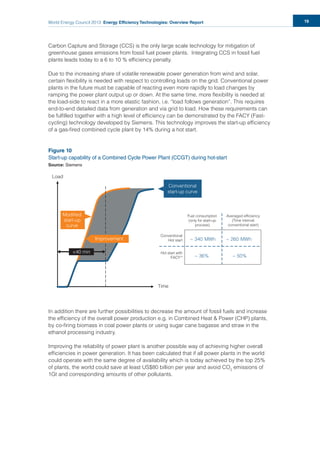 World Energy Council 2013 Energy Efficiency Technologies: Overview Report 19
Carbon Capture and Storage (CCS) is the only large scale technology for mitigation of
greenhouse gases emissions from fossil fuel power plants. Integrating CCS in fossil fuel
plants leads today to a 6 to 10 % efﬁciency penalty.
Due to the increasing share of volatile renewable power generation from wind and solar,
certain ﬂexibility is needed with respect to controlling loads on the grid. Conventional power
plants in the future must be capable of reacting even more rapidly to load changes by
ramping the power plant output up or down. At the same time, more ﬂexibility is needed at
the load-side to react in a more elastic fashion, i.e. “load follows generation”. This requires
end-to-end detailed data from generation and via grid to load. How these requirements can
be fulﬁlled together with a high level of efﬁciency can be demonstrated by the FACY (Fast-
cycling) technology developed by Siemens. This technology improves the start-up efﬁciency
of a gas-ﬁred combined cycle plant by 14% during a hot start.
Figure 10
Start-up capability of a Combined Cycle Power Plant (CCGT) during hot-start
Source: Siemens
In addition there are further possibilities to decrease the amount of fossil fuels and increase
the efﬁciency of the overall power production e.g. in Combined Heat & Power (CHP) plants,
by co-ﬁring biomass in coal power plants or using sugar cane bagasse and straw in the
ethanol processing industry.
Improving the reliability of power plant is another possible way of achieving higher overall
efﬁciencies in power generation. It has been calculated that if all power plants in the world
could operate with the same degree of availability which is today achieved by the top 25%
of plants, the world could save at least US$80 billion per year and avoid CO2
emissions of
1Gt and corresponding amounts of other pollutants.
~ 50%~ 36%
~ 260 MWh~ 340 MWh
Load
Time
Modiﬁed
start-up
curve
Modiﬁed
start-up
curve
Improvement
<40 min
Conventional
start-up curve
Fuel consumption
(only for start-up
process)
Averaged e ﬁciency
(Time interval
conventional start)
Conventional
Hot start
Hot start with
FACYTM
 