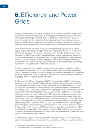 20
6. Efﬁciency and Power
Grids
Power grids play an important part in delivering electricity to the consumer. The grid uses a
transmission system to transport large quantities of power at highest voltage levels, either
with direct or alternating current (DC, AC). The distribution system secures transport of
power at medium and low voltage levels. During this transport there are losses of power
amounting to 12% which today is the global average. Therefore it is crucial to minimise the
losses through an optimised set up of a grid structure combined with latest technologies.
However, the massive expansion of wind and solar generating capacity with its volatile
output – is pushing the present supply infrastructure up towards the limits of its maximum
performance capability. For instance in Germany and in the USA, grid constraints make
it increasingly difﬁcult to provide an adequate balance between generation and load due
to the high renewables share, resulting in disconnection of generators in order to maintain
stability of the electricity grid. A new challenge appears as a consequence: identify and
implement the best solution amongst the possible options: electricity storage, high voltage
transmission lines, optimisation on a broader area, etc.
Another consequence is the volatility of prices on the spot markets for electricity, which
increasingly often reach very low or even negative values under strong wind and low load
demand conditions. Today’s grids in some regions are at the limit of being able to handle any
additional volatile input. The IEA, for instance, estimates the investment required for electric-
ity grids by 2030 to be as high as US$ 6.5 trillion.1
The European Wind Energy Association (EWEA2
) estimates that the EU27’s total genera-
tion capacity will reach 300-350 GW by 2030. Wind turbines will be built on land and, to an
increasing extent, off-shore in the open sea. This means that it will be necessary to trans-
port large amounts of electricity with minimum losses over long distances and therefore
High-Voltage Direct Current (HVDC) transmission technology becomes an important issue for
consideration. The highest-capacity electricity highway in the world has been built in China
and more are in the planning: it will transport GWs of power from hydropower plants in the
interior of the country over distances of thousands of kilometres to the coastal cities, with
only minimal losses. This is possible by utilising transmission voltages of +/- 800 kV, the ﬁrst
time that a voltage level of this magnitude has been deployed anywhere in the world. Even
higher voltage levels – up to and above 1,000 kV – are feasible with HVDC technology to
transport large amounts of electricity over long distances, with transmission losses of about
3–4 percent per 1,000 kilometres. HVDC may become a part of the overall solution: HVDC
is cost-effective compared to HVAC for distances above 100 km. However there are some
drawbacks related to this technology, such as establishing a real network for example, today,
HVDC is mainly a point-to-point solution.
In addition to the upgrade and expansion of the transmission grid, it will be necessary to
adapt the distribution network structure for the new challenges. The one-way network of the
1 International Energy Agency, World Energy Outlook 2009
2 EWEA Report March 2008: Pure Power – Wind Energy Scenarios up to 2030
 
