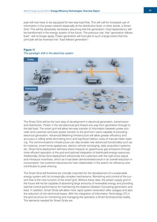 World Energy Council 2013 Energy Efficiency Technologies: Overview Report 21
past will now have to be equipped for two-way load ﬂow. This will call for increased use of
information in the power network especially at the distribution level: in other words, a Smart
Grid. This will be absolutely necessary assuming that the generation / load dependency will
be transformed in the energy system of the future. The previous rule, that “generation follows
load,” will no longer apply. Power generation will ﬂuctuate to such a large extent that this
principle will be reversed into “load follows generation”.
Figure 11
The paradigm shift in the electricity system
The Smart Grid will be the next step of development in electrical generation, transmission
and distribution. Power in the old electrical grid ﬂowed one way from generation through to
the last load. The smart grid will allow two-way transfer of information between power pro-
vider and customer and even power transfer to the grid from users capable of providing
electrical generation. Advanced Metering Infrastructure will allow greater efﬁciency and
accuracy in billing while eliminating error and signiﬁcant labour costs of manual meter read-
ing. The communications infrastructure can also enable new advanced functionality such as,
for instance, smart home appliances, electric vehicle recharging, data acquisition systems,
etc. Smart Grid deployment will have direct impacts on greenhouse gas emissions through
more efﬁcient operation of the grid and optimal integration of distributed energy resources.
Additionally, Smart Grid deployment will provide the customers with the right price signal
and introduce incentives, which as it has been demonstrated result in an overall reduction in
consumption: the customer becomes the main stakeholder in the search for efﬁciency and
contributes to peak shaving.
The Smart Grid will therefore be critically important for the development of a sustainable
energy system with its increasingly complex mechanisms. Monitoring and control of the cur-
rent ﬂow is the core function of the smart grid. Without these data, the power supply grid of
the future will not be capable of absorbing large amounts of renewable energy and providing
optimal control performance for maintaining the balance between ﬂuctuating generation and
load. In addition, Smart Grids will allow more rapid system restoration after outages and also
the reduction of non-technical losses. With the integration of Information Technology (IT) in
the grid structure for monitoring and managing the operation a Smart Grid becomes reality.
The elements needed for Smart Grids are
 