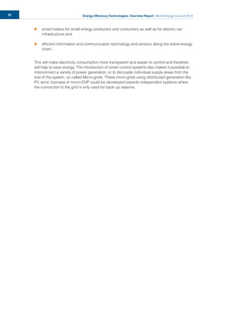 Energy Efficiency Technologies: Overview Report World Energy Council 201322
u smart meters for small energy producers and consumers as well as for electric car
infrastructure and
u efﬁcient information and communication technology and sensors along the entire energy
chain.
This will make electricity consumption more transparent and easier to control and therefore
will help to save energy. The introduction of smart control systems also makes it possible to
interconnect a variety of power generation, or to decouple individual supply areas from the
rest of the system, so called Micro-grids. These micro-grids using distributed generation like
PV, wind, biomass or micro-CHP could be developed towards independent systems where
the connection to the grid is only used for back up reasons.
 
