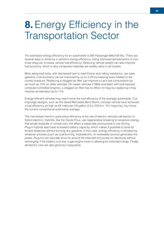 25
8. Energy Efﬁciency in the
Transportation Sector
The estimated energy efﬁciency for an automobile is 280 Passenger-Mile/106 Btu. There are
several ways to enhance a vehicle’s energy efﬁciency. Using improved aerodynamics to min-
imise drag can increase vehicle fuel efﬁciency. Reducing vehicle weight can also improve
fuel economy, which is why composite materials are widely used in car bodies.
More advanced tyres, with decreased tyre to road friction and rolling resistance, can save
gasoline. Fuel economy can be improved by up to 3.3% by keeping tyres inﬂated to the
correct pressure. Replacing a clogged air ﬁlter can improve a car’s fuel consumption by
as much as 10% on older vehicles. On newer vehicles (1980s and later) with fuel-injected,
computer-controlled engines, a clogged air ﬁlter has no effect on mpg but replacing it may
improve acceleration by 6–11%.
Energy-efﬁcient vehicles may reach twice the fuel efﬁciency of the average automobile. Cut-
ting-edge designs, such as the diesel Mercedes-Benz Bionic concept vehicle have achieved
a fuel efﬁciency as high as 84 miles per US gallon (2.8 L/100 km; 101 mpg-imp), four times
the current conventional automotive average.
The mainstream trend in automotive efﬁciency is the rise of electric vehicles (all electric or
hybrid electric). Hybrids, like the Toyota Prius, use regenerative breaking to recapture energy
that would dissipate in normal cars; the effect is especially pronounced in city driving.
Plug-in hybrids also have increased battery capacity, which makes it possible to drive for
limited distances without burning any gasoline; in this case, energy efﬁciency is dictated by
whatever process (such as coal-burning, hydroelectric, or renewable source) generates the
power. Plug-ins can typically drive for around 40 miles (64 km) purely on electricity without
recharging; if the battery runs low, a gas engine kicks in allowing for extended range. Finally,
all-electric cars are also growing in popularity.
 