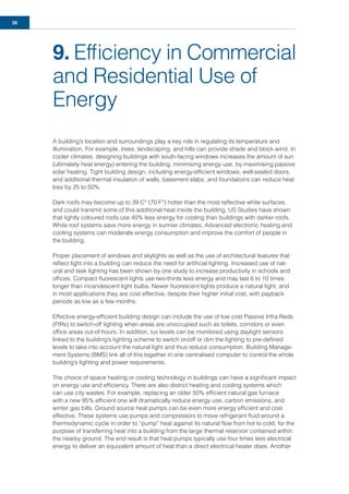 26
9. Efﬁciency in Commercial
and Residential Use of
Energy
A building’s location and surroundings play a key role in regulating its temperature and
illumination. For example, trees, landscaping, and hills can provide shade and block wind. In
cooler climates, designing buildings with south-facing windows increases the amount of sun
(ultimately heat energy) entering the building, minimising energy use, by maximising passive
solar heating. Tight building design, including energy-efﬁcient windows, well-sealed doors,
and additional thermal insulation of walls, basement slabs, and foundations can reduce heat
loss by 25 to 50%.
Dark roofs may become up to 39 C° (70 F°) hotter than the most reﬂective white surfaces,
and could transmit some of this additional heat inside the building. US Studies have shown
that lightly coloured roofs use 40% less energy for cooling than buildings with darker roofs.
White roof systems save more energy in sunnier climates. Advanced electronic heating and
cooling systems can moderate energy consumption and improve the comfort of people in
the building.
Proper placement of windows and skylights as well as the use of architectural features that
reﬂect light into a building can reduce the need for artiﬁcial lighting. Increased use of nat-
ural and task lighting has been shown by one study to increase productivity in schools and
ofﬁces. Compact ﬂuorescent lights use two-thirds less energy and may last 6 to 10 times
longer than incandescent light bulbs. Newer ﬂuorescent lights produce a natural light, and
in most applications they are cost effective, despite their higher initial cost, with payback
periods as low as a few months.
Effective energy-efﬁcient building design can include the use of low cost Passive Infra Reds
(PIRs) to switch-off lighting when areas are unoccupied such as toilets, corridors or even
ofﬁce areas out-of-hours. In addition, lux levels can be monitored using daylight sensors
linked to the building’s lighting scheme to switch on/off or dim the lighting to pre-deﬁned
levels to take into account the natural light and thus reduce consumption. Building Manage-
ment Systems (BMS) link all of this together in one centralised computer to control the whole
building’s lighting and power requirements.
The choice of space heating or cooling technology in buildings can have a signiﬁcant impact
on energy use and efﬁciency. There are also district heating and cooling systems which
can use city wastes. For example, replacing an older 50% efﬁcient natural gas furnace
with a new 95% efﬁcient one will dramatically reduce energy use, carbon emissions, and
winter gas bills. Ground source heat pumps can be even more energy efﬁcient and cost
effective. These systems use pumps and compressors to move refrigerant ﬂuid around a
thermodynamic cycle in order to “pump” heat against its natural ﬂow from hot to cold, for the
purpose of transferring heat into a building from the large thermal reservoir contained within
the nearby ground. The end result is that heat pumps typically use four times less electrical
energy to deliver an equivalent amount of heat than a direct electrical heater does. Another
 