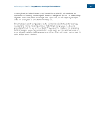 World Energy Council 2013 Energy Efficiency Technologies: Overview Report 27
advantage of a ground source heat pump is that it can be reversed in summertime and
operate to cool the air by transferring heat from the building to the ground. The disadvantage
of ground source heat pumps is their high initial capital cost, but this is typically recouped
within ﬁve to ten years as a result of lower energy use.
Smart meters are slowly being adopted by the commercial sector to focus staff on energy
issues and for internal monitoring purposes the building’s energy usage in a dynamic
presentable format. The use of Power Quality Analysers can be introduced into an existing
building to assess usage, harmonic distortion, peaks, swells and interruptions amongst oth-
ers to ultimately make the building more energy-efﬁcient. Often such meters communicate by
using wireless sensor networks.
 