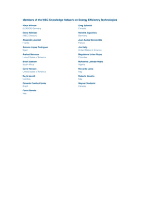 Members of the WEC Knowledge Network on Energy Efficiency Technologies
Klaus Willnow
(LEADER) Germany
Elena Nekhaev
(WEC Director)	
Alexandre Jeandel	
France
Antonio López-Rodriguez	
Spain
Arshad Mansoor	
United States of America
Brian Statham	
South Africa
David Henson	
United States of America
David Jarrett	
Namibia
Eduardo Coelho Corrêa	
Brazil
Flavio Beretta	
Italy
Greg Schmidt	
Canada
Hendrik Jogschies	
Germany
Jean-Eudes Moncomble	
France
Jim Kelly	
United States of America
Magdalena Urhan Rojas	
Colombia
Mohamed Lakhdar Habib	
Algeria
Riccardo Lama	
Italy
Roberto Venafro	
Italy
Wayne Chodzicki	
Canada
 