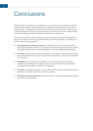 28
Conclusions
Energy efﬁciency sometimes is considered to be an easy solution for achieving immediate
energy savings. Efﬁcient technical solutions are available already today for most applica-
tions and uses. Technological developments are offering and will offer in the future a range
of technical solutions for improving energy efﬁciency, but there are barriers: organisational,
ﬁnancial and behavioural which need to be addressed in a holistic way.
The ambitious goals for energy efﬁciency are reaching beyond purely technical solutions
and go much further in terms of cost-effectiveness, ﬁnancing, acceptance, innovation and
environmental impact assessment.
u Cost-effectiveness of technical solutions: proﬁtability of investing in energy efﬁciency
technologies are often unknown or questioned. Governmental agencies should promote
unbiased comprehensive studies of proﬁtability, including cost/beneﬁt assessments.
u Financing Energy efﬁciency requires a long-term commitment, and the ﬁnancing frame-
work should take this into account. The loan terms should be covering the entire lifetime
of the solution.
u Acceptance Energy savings do not always turn out as expected (rebound effect).
Acceptance and willingness to adapt to new consumption patterns are essential for
successful implementation of policies and measures.
u Innovation Technology roadmaps can be useful tools for design of possible futures and
help decision-makers to agree on short-term solutions.
u Environmental impact assessment should be based on a full life-cycle analysis, and also
be realistic and achievable.
 