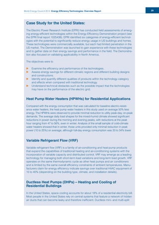 World Energy Council 2013 Energy Efficiency Technologies: Overview Report 29
Case Study for the United States:
The Electric Power Research Institute (EPRI) has conducted field assessments of emerg-
ing energy-efficient technologies within the Energy Efficiency Demonstration project (see
the EPRI final report 1025438). EPRI identified six categories of energy-efficient technol-
ogies with the potential to significantly reduce energy usage in US buildings and homes.
These technologies were commercially available, but each had limited penetration in the
US market. The Demonstration was launched to gain experience with these technologies
and to gather data on their energy savings and performance in the field. The Demonstra-
tion also focused on validating applicability in North America.
The objectives were to
uu Examine the efficiency and performance of the technologies.
uu Assess energy savings for different climatic regions and different building designs
and constructions.
uu Identify and quantify different qualities of products within the technology category
and effects when compared with traditional technology.
uu Understand technical obstacles such as the possible impact that the technologies
may have on the performance of the electric grid.
Heat Pump Water Heaters (HPWHs) for Residential Applications
Compared with the energy consumption that was calculated for baseline electric-resist-
ance water heaters, the heat pump water heaters in this study used on average 50% less
energy. The HPWHs were observed to provide minimal reduction to utility peak-day, on-peak
demands. The average daily load shapes for the mixed-humid climate showed significant
reductions in power during the morning and evening peaks, with reductions at the peak
hour ranging from 47 to 56%, even in winter. Analysis of the small sample of cold-climate
water heaters showed that in winter, those units provided only minimal reduction in peak
power (10 to 25%) on average, although full-day energy consumption was 33 to 34% lower.
Variable Refrigerant Flow (VRF)
Variable refrigerant flow (VRF) is a family of air-conditioning and heat-pump products
that expand the capabilities of traditional heating and air-conditioning systems with the
incorporation of variable capacity and distributed control. VRF may emerge as a leading
technology for managing both short-term load variations and long-term load growth. VRF
operates on the same thermodynamic cycle as other heat pumps and air conditioners
and is limited by the same overall efficiency constraints of ambient temperatures. Manu-
facturers claim for energy efficiency indicate savings over traditional HVAC equipment of
10 to 40% (depending on the building type, climate, and installation details).
Ductless Heat Pumps (DHPs) – Heating and Cooling of
Residential Buildings
In the United States, space cooling accounts for about 18% of a residential electricity bill.
Most people in the United States rely on central systems that feature a network of hidden
air ducts that can become leaky and therefore inefficient. Ductless mini- and multi-split
 