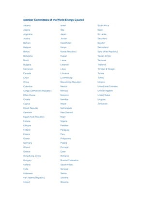 Member Committees of the World Energy Council
Albania
Algeria
Argentina
Austria
Bahrain
Belgium
Bolivia
Botswana
Brazil
Bulgaria
Cameroon
Canada
Chad
China
Colombia
Congo (Democratic Republic)
Côte d’Ivoire
Croatia
Cyprus
Czech Republic
Denmark
Egypt (Arab Republic)
Estonia
Ethiopia
Finland
France
Gabon
Germany
Ghana
Greece
Hong Kong, China
Hungary
Iceland
India
Indonesia
Iran (Islamic Republic)
Ireland
Israel
Italy
Japan
Jordan
Kazakhstan
Kenya
Korea (Republic)
Kuwait
Latvia
Lebanon
Libya
Lithuania
Luxembourg
Macedonia (Republic)
Mexico
Monaco
Morocco
Namibia
Nepal
Netherlands
New Zealand
Niger
Nigeria
Pakistan
Paraguay
Peru
Philippines
Poland
Portugal
Qatar
Romania
Russian Federation
Saudi Arabia
Senegal
Serbia
Slovakia
Slovenia
South Africa
Spain
Sri Lanka
Swaziland
Sweden
Switzerland
Syria (Arab Republic)
Taiwan, China
Tanzania
Thailand
Trinidad & Tobago
Tunisia
Turkey
Ukraine
United Arab Emirates
United Kingdom
United States
Uruguay
Zimbabwe
 