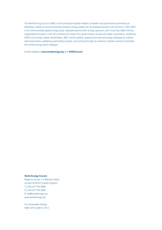 The World Energy Council (WEC) is the principal impartial network of leaders and practitioners promoting an
affordable, stable and environmentally sensitive energy system for the greatest benefit of all. Formed in 1923, WEC
is the UN-accredited global energy body, representing the entire energy spectrum, with more than 3000 member
organisations located in over 90 countries and drawn from governments, private and state corporations, academia,
NGOs and energy related stakeholders. WEC informs global, regional and national energy strategies by hosting
high-level events, publishing authoritative studies, and working through its extensive member network to facilitate
the world’s energy policy dialogue.
Further details at www.worldenergy.org and @WECouncil
World Energy Council
Regency House 1–4 Warwick Street
London W1B 5LT United Kingdom
T (+44) 20 7734 5996
F (+44) 20 7734 5926
E info@worldenergy.org
www.worldenergy.org
For sustainable energy.
ISBN: 978 0 94612 125 0
 