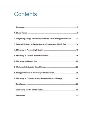Contents
Summary..............................................................................................................5
1. Global Trends ……………………………………………………………………….....7
2. Integrating Energy Efficiency Across the Entire Energy Value Chain.......... 12
3. Energy Efficiency in Exploration and Production of Oil & Gas .................... 14
4. Efficiency in Processing Industry ................................................................... 16
5. Efficiency in Thermal Power Generation......................................................... 18
6. Efficiency and Power Grid................................................................................20
7. Efficiency in Industrial Use of Energy .............................................................23
8. Energy Efficiency in the Transportation Sector .............................................25
9. Efficiency in Commercial and Residential Use of Energy.............................26
Conclusions ......................................................................................................28
Case Study for the United States ....................................................................29
References ........................................................................................................31
 