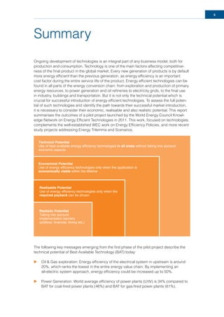 5
Summary
Ongoing development of technologies is an integral part of any business model, both for
production and consumption. Technology is one of the main factors affecting competitive-
ness of the ﬁnal product in the global market. Every new generation of products is by default
more energy efﬁcient than the previous generation, as energy efﬁciency is an important
cost factor during the entire service life of the product. Energy efﬁcient technologies can be
found in all parts of the energy conversion chain: from exploration and production of primary
energy resources, to power generation and oil reﬁneries to electricity grids, to the ﬁnal use
in industry, buildings and transportation. But it is not only the technical potential which is
crucial for successful introduction of energy efﬁcient technologies. To assess the full poten-
tial of such technologies and identify the path towards their successful market introduction,
it is necessary to consider their economic, realisable and also realistic potential. This report
summarises the outcomes of a pilot project launched by the World Energy Council Knowl-
edge Network on Energy Efﬁcient Technologies in 2011. This work, focused on technologies,
complements the well-established WEC work on Energy Efﬁciency Policies, and more recent
study projects addressing Energy Trilemma and Scenarios.
The following key messages emerging from the ﬁrst phase of the pilot project describe the
technical potential of Best Available Technology (BAT) today:
u Oil & Gas exploration: Energy efﬁciency of the electrical system in upstream is around
20%, which ranks the lowest in the entire energy value chain. By implementing an
all-electric system approach, energy efﬁciency could be increased up to 50%.
u Power Generation: World average efﬁciency of power plants (LHV) is 34% compared to
BAT for coal-ﬁred power plants (46%) and BAT for gas-ﬁred power plants (61%).
Technical Potential
Use of best available energy efficiency technologies in all areas without taking into account
economic aspects
Economical Potential
Use of energy efficiency technologies only when the application is
economically viable within the lifetime
Realisable Potential
Use of energy efficiency technologies only when the
required payback can be shown
Realistic Potential
Taking into account
implementation barriers
(political, financial, timing etc.)
 